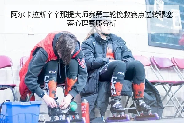 阿尔卡拉斯辛辛那提大师赛第二轮挽救赛点逆转穆塞蒂心理素质分析